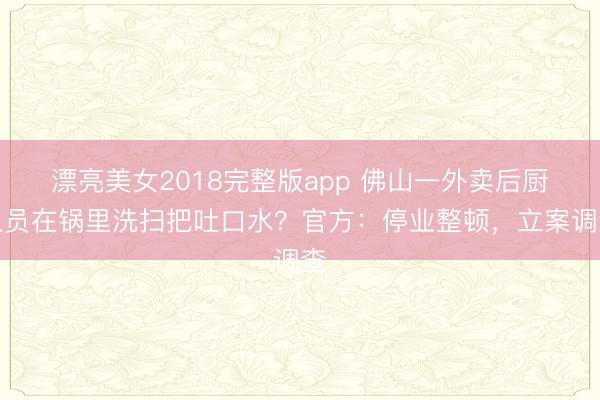 漂亮美女2018完整版app 佛山一外卖后厨人员在锅里洗扫把吐口水？官方：停业整顿，立案调查