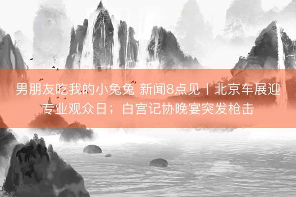 男朋友吃我的小兔兔 新闻8点见丨北京车展迎专业观众日；白宫记协晚宴突发枪击