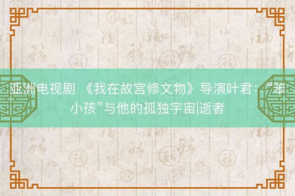 亚洲电视剧 《我在故宫修文物》导演叶君：“笨小孩”与他的孤独宇宙|逝者