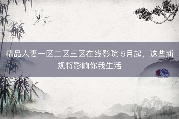 精品人妻一区二区三区在线影院 5月起，这些新规将影响你我生活