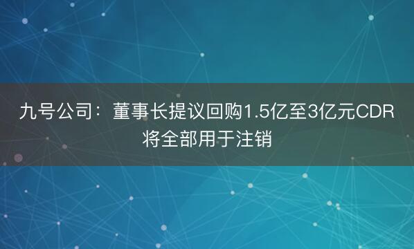 九号公司：董事长提议回购1.5亿至3亿元CDR将全部用于注销