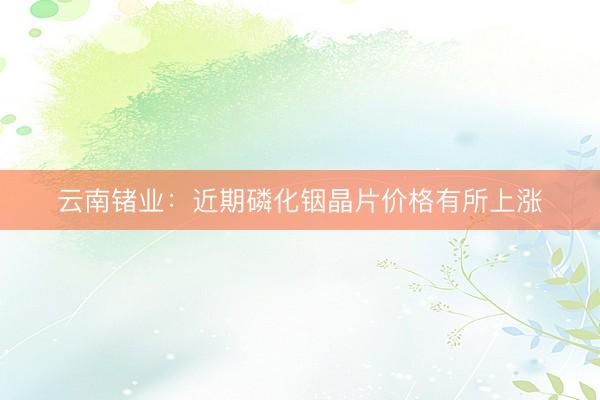 云南锗业：近期磷化铟晶片价格有所上涨