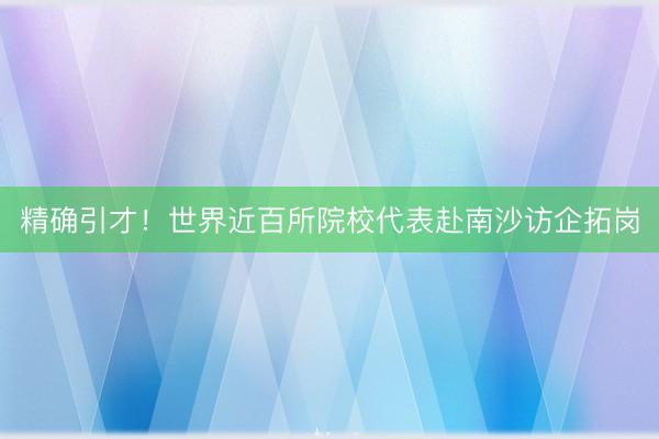 精确引才！世界近百所院校代表赴南沙访企拓岗