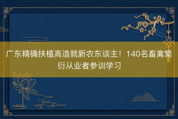广东精确扶植高造就新农东谈主！140名畜禽繁衍从业者参训学习