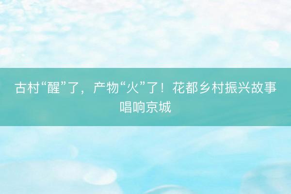 古村“醒”了，产物“火”了！花都乡村振兴故事唱响京城