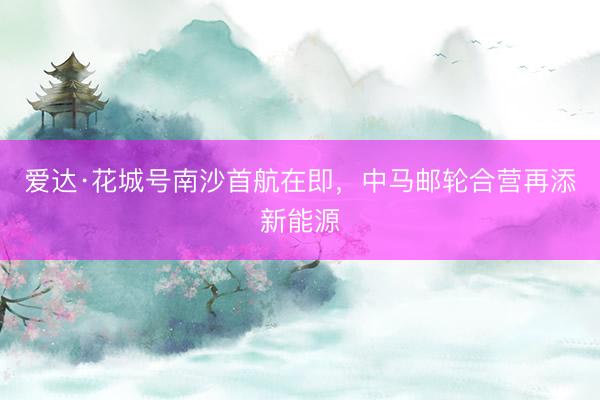 爱达·花城号南沙首航在即，中马邮轮合营再添新能源