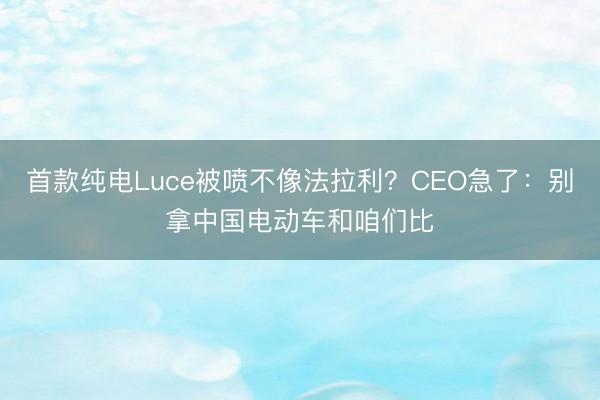 首款纯电Luce被喷不像法拉利？CEO急了：别拿中国电动车和咱们比