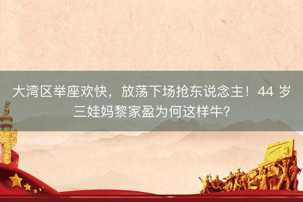大湾区举座欢快，放荡下场抢东说念主！44 岁三娃妈黎家盈为何这样牛？
