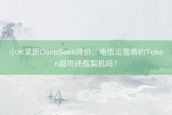 小米紧跟DeepSeek降价，电信运营商的Token超市还有契机吗？