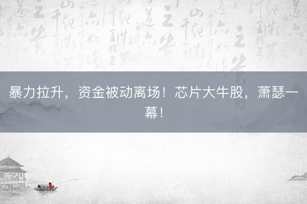 暴力拉升,资金被动离场!芯片大牛股,萧瑟一幕!