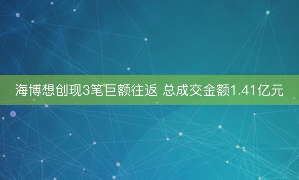 海博想创现3笔巨额往返 总成交金额1.41亿元
