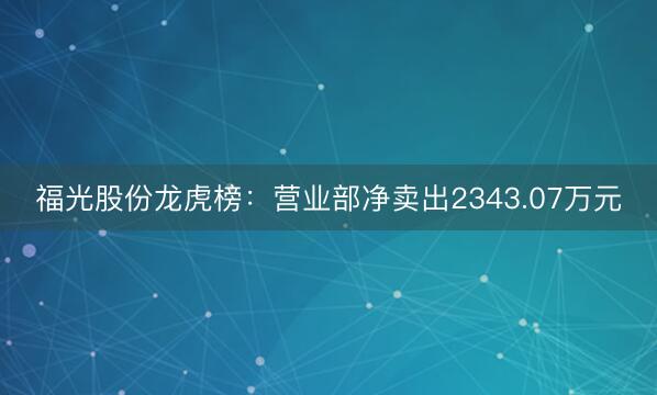福光股份龙虎榜：营业部净卖出2343.07万元