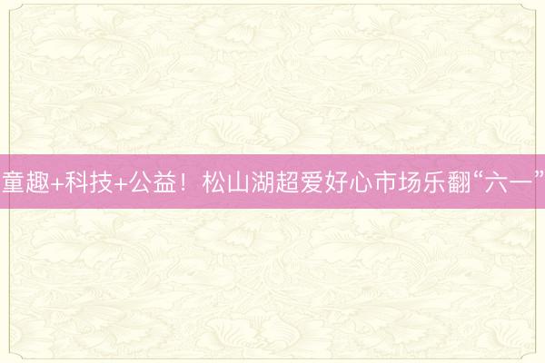 童趣+科技+公益！松山湖超爱好心市场乐翻“六一”