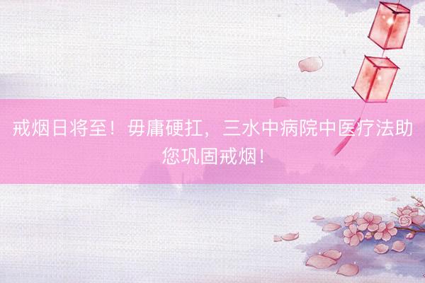 戒烟日将至!毋庸硬扛,三水中病院中医疗法助您巩固戒烟!