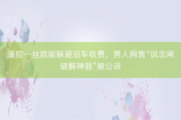 遥控一丝就能躲避泊车收费,男人网售“说念闸破解神器”被公诉