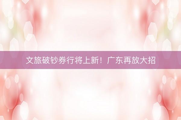 文旅破钞券行将上新！广东再放大招