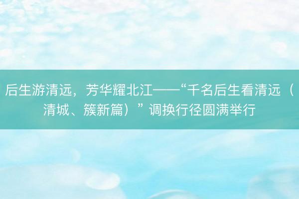 后生游清远，芳华耀北江——“千名后生看清远（清城、簇新篇）” 调换行径圆满举行