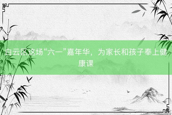 白云区这场“六一”嘉年华，为家长和孩子奉上健康课