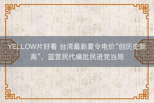 YELLOW片好看 台湾最新夏令电价“创历史新高”，蓝营民代痛批民进党当局