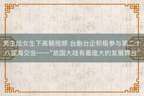 男生给女生下高朝视频 台胞台企积极参与第二十八届海交会——“故国大陆有最庞大的发展舞台”