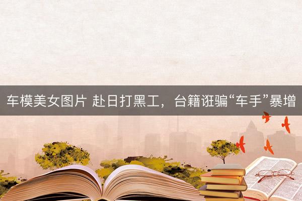 车模美女图片 赴日打黑工，台籍诳骗“车手”暴增