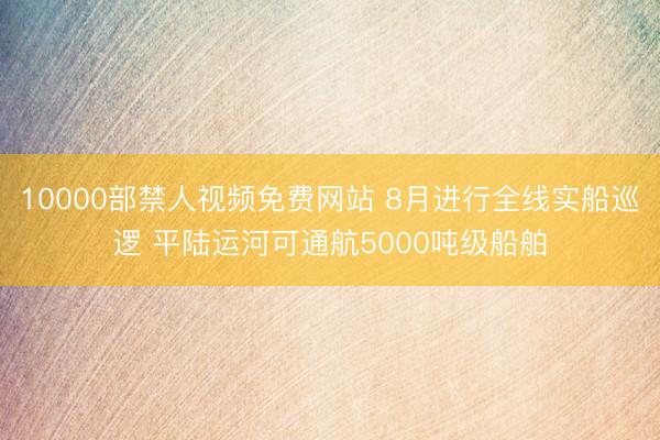 10000部禁人视频免费网站 8月进行全线实船巡逻 平陆运河可通航5000吨级船舶