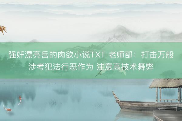 强奷漂亮岳的肉欲小说TXT 老师部：打击万般涉考犯法行恶作为 注意高技术舞弊