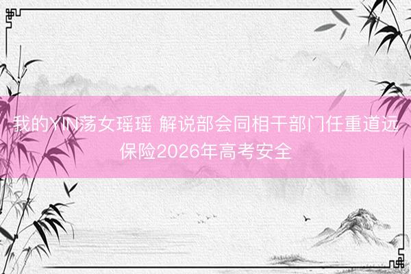 我的YIN荡女瑶瑶 解说部会同相干部门任重道远保险2026年高考安全