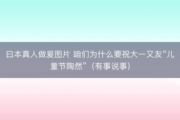曰本真人做爰图片 咱们为什么要祝大一又友“儿童节陶然”（有事说事）