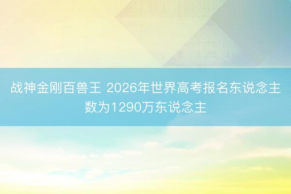 战神金刚百兽王 2026年世界高考报名东说念主数为1290万东说念主