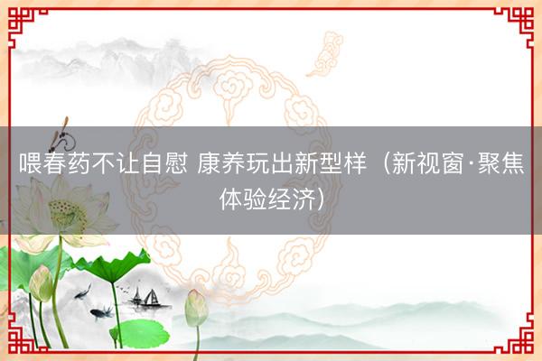 喂春药不让自慰 康养玩出新型样（新视窗·聚焦体验经济）
