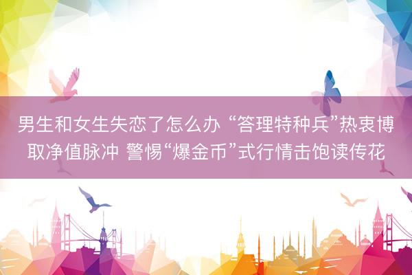 男生和女生失恋了怎么办 “答理特种兵”热衷博取净值脉冲 警惕“爆金币”式行情击饱读传花