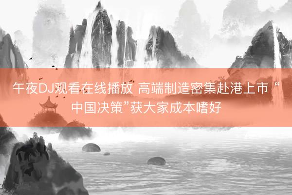 午夜DJ观看在线播放 高端制造密集赴港上市 “中国决策”获大家成本嗜好