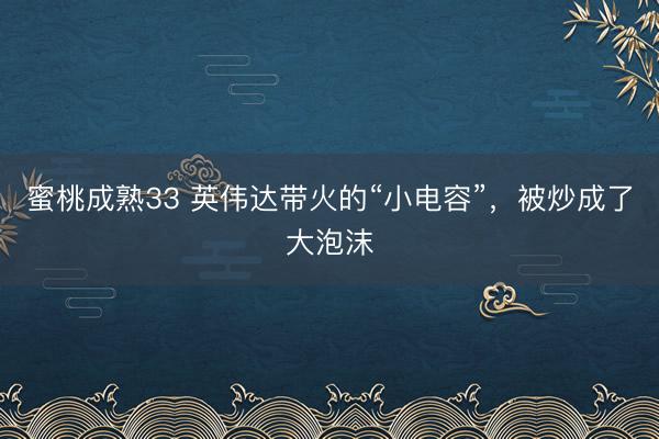 蜜桃成熟33 英伟达带火的“小电容”，被炒成了大泡沫