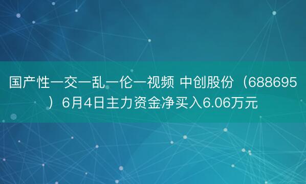 国产性一交一乱一伦一视频 中创股份（688695）6月4日主力资金净买入6.06万元