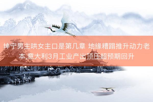 坤宁男主哄女主口是第几章 地缘糟蹋推升动力老本，意大利3月工业产出顶压超预期回升