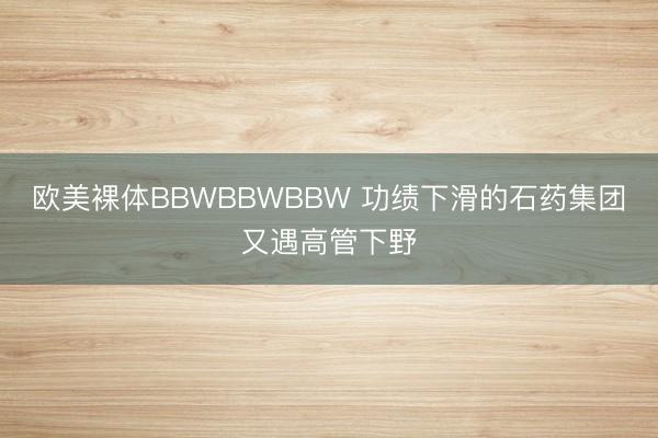 欧美裸体BBWBBWBBW 功绩下滑的石药集团又遇高管下野
