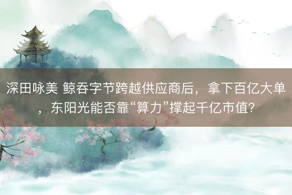 深田咏美 鲸吞字节跨越供应商后，拿下百亿大单，东阳光能否靠“算力”撑起千亿市值？