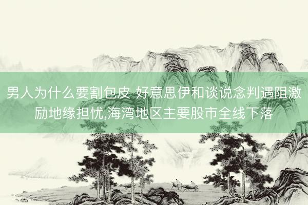 男人为什么要割包皮 好意思伊和谈说念判遇阻激励地缘担忧，海湾地区主要股市全线下落