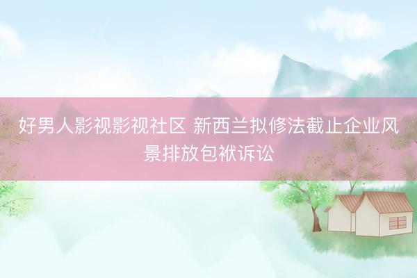 好男人影视影视社区 新西兰拟修法截止企业风景排放包袱诉讼