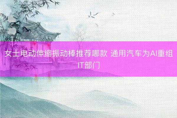 女士电动伸缩振动棒推荐哪款 通用汽车为AI重组IT部门