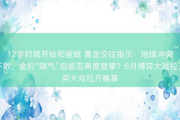 12岁时就开始和爸做 黄金交往指示：地缘冲突阴云不散，金价“喘气”后能否再度登攀？6月博弈大戏拉开帷幕