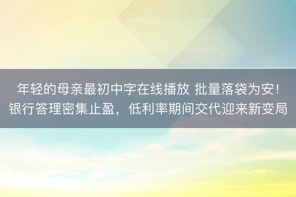 年轻的母亲最初中字在线播放 批量落袋为安！银行答理密集止盈，低利率期间交代迎来新变局