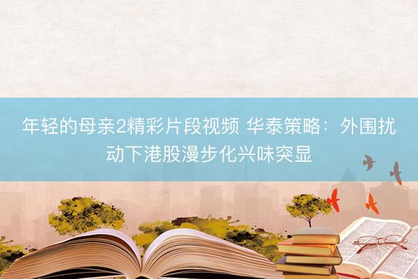 年轻的母亲2精彩片段视频 华泰策略：外围扰动下港股漫步化兴味突显