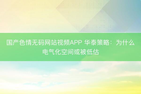 国产色情无码网站视频APP 华泰策略：为什么电气化空间或被低估