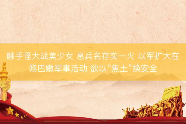 触手怪大战美少女 息兵名存实一火 以军扩大在黎巴嫩军事活动 欲以“焦土”换安全