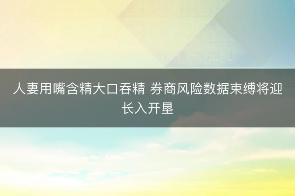 人妻用嘴含精大口吞精 券商风险数据束缚将迎长入开垦