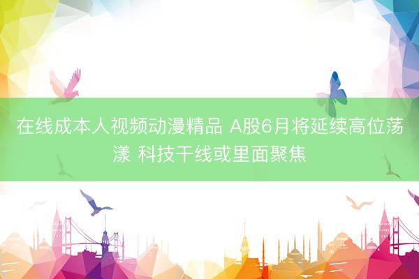 在线成本人视频动漫精品 A股6月将延续高位荡漾 科技干线或里面聚焦