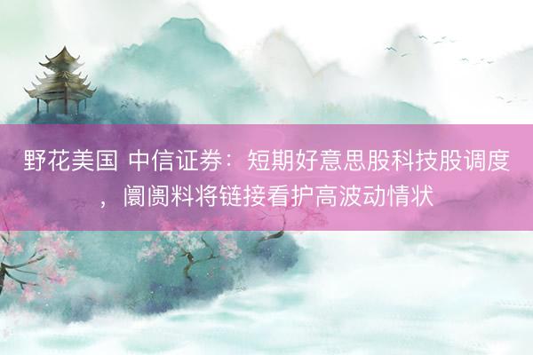 野花美国 中信证券：短期好意思股科技股调度，阛阓料将链接看护高波动情状