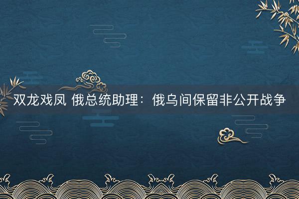 双龙戏凤 俄总统助理：俄乌间保留非公开战争